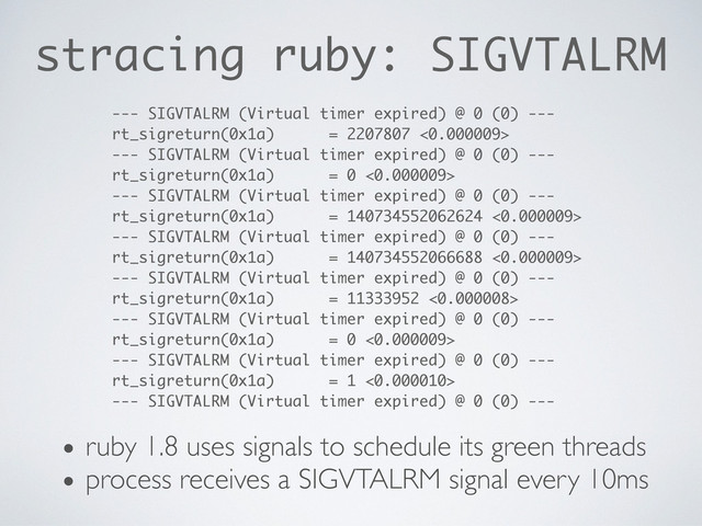 stracing ruby: SIGVTALRM
--- SIGVTALRM (Virtual timer expired) @ 0 (0) ---
rt_sigreturn(0x1a) = 2207807 <0.000009>
--- SIGVTALRM (Virtual timer expired) @ 0 (0) ---
rt_sigreturn(0x1a) = 0 <0.000009>
--- SIGVTALRM (Virtual timer expired) @ 0 (0) ---
rt_sigreturn(0x1a) = 140734552062624 <0.000009>
--- SIGVTALRM (Virtual timer expired) @ 0 (0) ---
rt_sigreturn(0x1a) = 140734552066688 <0.000009>
--- SIGVTALRM (Virtual timer expired) @ 0 (0) ---
rt_sigreturn(0x1a) = 11333952 <0.000008>
--- SIGVTALRM (Virtual timer expired) @ 0 (0) ---
rt_sigreturn(0x1a) = 0 <0.000009>
--- SIGVTALRM (Virtual timer expired) @ 0 (0) ---
rt_sigreturn(0x1a) = 1 <0.000010>
--- SIGVTALRM (Virtual timer expired) @ 0 (0) ---
• ruby 1.8 uses signals to schedule its green threads
• process receives a SIGVTALRM signal every 10ms
