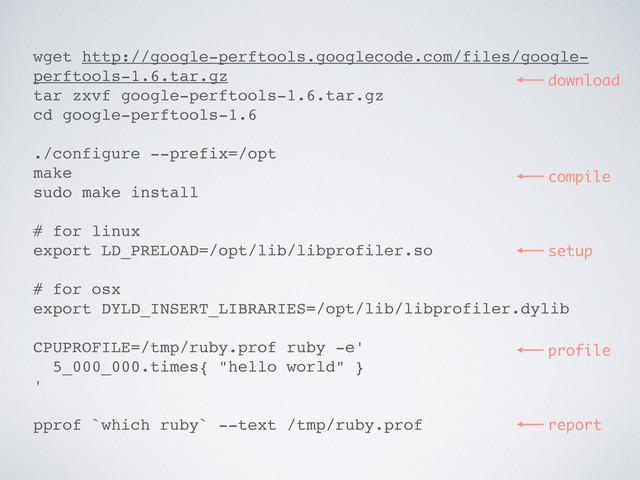 wget http://google-perftools.googlecode.com/files/google-
perftools-1.6.tar.gz
tar zxvf google-perftools-1.6.tar.gz
cd google-perftools-1.6
./configure --prefix=/opt
make
sudo make install
# for linux
export LD_PRELOAD=/opt/lib/libprofiler.so
# for osx
export DYLD_INSERT_LIBRARIES=/opt/lib/libprofiler.dylib
CPUPROFILE=/tmp/ruby.prof ruby -e'
5_000_000.times{ "hello world" }
'
pprof `which ruby` --text /tmp/ruby.prof
download
compile
profile
report
setup
