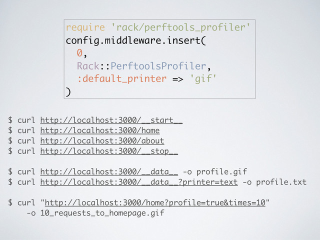 require 'rack/perftools_profiler'
config.middleware.insert(
0,
Rack::PerftoolsProfiler,
:default_printer => 'gif'
)
$ curl http://localhost:3000/__start__
$ curl http://localhost:3000/home
$ curl http://localhost:3000/about
$ curl http://localhost:3000/__stop__
$ curl http://localhost:3000/__data__ -o profile.gif
$ curl http://localhost:3000/__data__?printer=text -o profile.txt
$ curl "http://localhost:3000/home?profile=true&times=10"
-o 10_requests_to_homepage.gif
