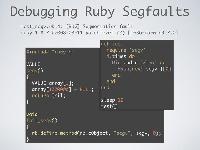 Debugging Ruby Segfaults
#include "ruby.h"
VALUE
segv()
{
VALUE array[1];
array[1000000] = NULL;
return Qnil;
}
void
Init_segv()
{
rb_define_method(rb_cObject, "segv", segv, 0);
}
test_segv.rb:4: [BUG] Segmentation fault
ruby 1.8.7 (2008-08-11 patchlevel 72) [i686-darwin9.7.0]
def test
require 'segv'
4.times do
Dir.chdir '/tmp' do
Hash.new{ segv }[0]
end
end
end
sleep 10
test()
