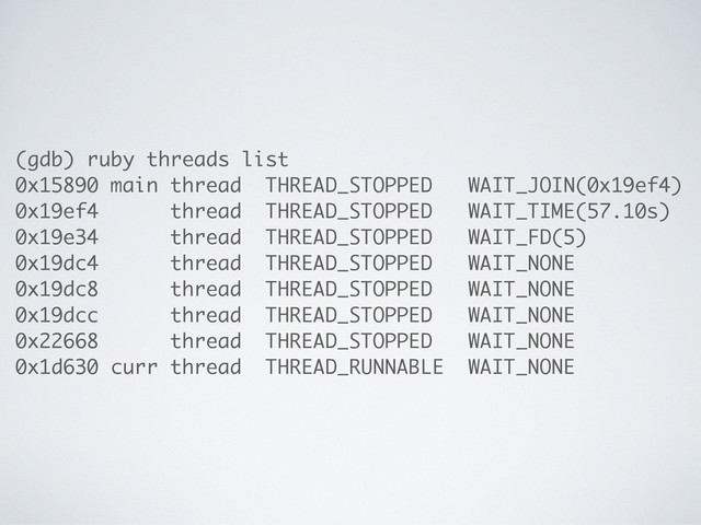(gdb) ruby threads list
0x15890 main thread THREAD_STOPPED WAIT_JOIN(0x19ef4)
0x19ef4 thread THREAD_STOPPED WAIT_TIME(57.10s)
0x19e34 thread THREAD_STOPPED WAIT_FD(5)
0x19dc4 thread THREAD_STOPPED WAIT_NONE
0x19dc8 thread THREAD_STOPPED WAIT_NONE
0x19dcc thread THREAD_STOPPED WAIT_NONE
0x22668 thread THREAD_STOPPED WAIT_NONE
0x1d630 curr thread THREAD_RUNNABLE WAIT_NONE
