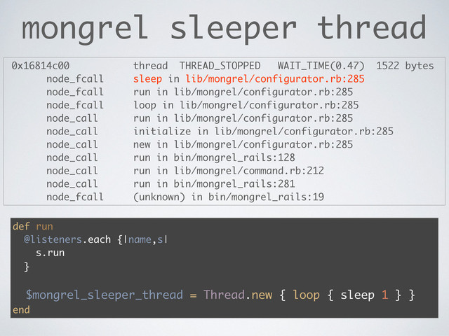 mongrel sleeper thread
0x16814c00 thread THREAD_STOPPED WAIT_TIME(0.47) 1522 bytes
node_fcall sleep in lib/mongrel/configurator.rb:285
node_fcall run in lib/mongrel/configurator.rb:285
node_fcall loop in lib/mongrel/configurator.rb:285
node_call run in lib/mongrel/configurator.rb:285
node_call initialize in lib/mongrel/configurator.rb:285
node_call new in lib/mongrel/configurator.rb:285
node_call run in bin/mongrel_rails:128
node_call run in lib/mongrel/command.rb:212
node_call run in bin/mongrel_rails:281
node_fcall (unknown) in bin/mongrel_rails:19
def run
@listeners.each {|name,s|
s.run
}
$mongrel_sleeper_thread = Thread.new { loop { sleep 1 } }
end
