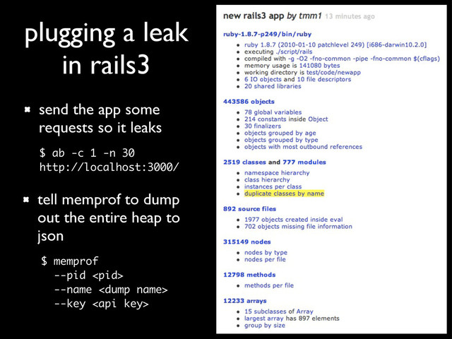 plugging a leak
in rails3
tell memprof to dump
out the entire heap to
json
$ memprof
--pid 
--name 
--key 
send the app some
requests so it leaks
$ ab -c 1 -n 30
http://localhost:3000/

