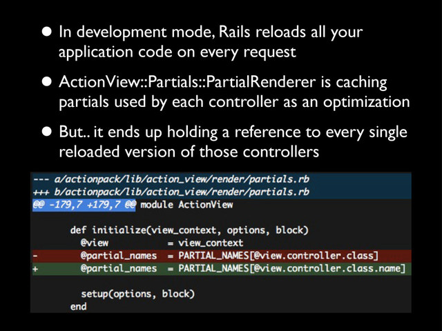 • In development mode, Rails reloads all your
application code on every request
• ActionView::Partials::PartialRenderer is caching
partials used by each controller as an optimization
• But.. it ends up holding a reference to every single
reloaded version of those controllers
