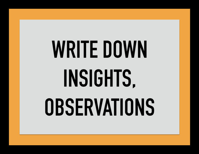WRITE DOWN
INSIGHTS,
OBSERVATIONS
