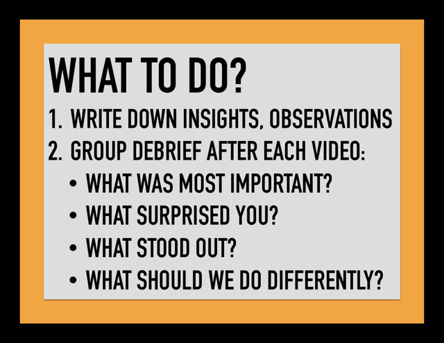 WHAT TO DO?
1. WRITE DOWN INSIGHTS, OBSERVATIONS
2. GROUP DEBRIEF AFTER EACH VIDEO:
•  WHAT WAS MOST IMPORTANT?
•  WHAT SURPRISED YOU?
•  WHAT STOOD OUT?
•  WHAT SHOULD WE DO DIFFERENTLY?
