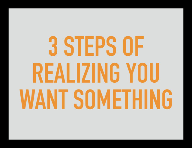3 STEPS OF
REALIZING YOU
WANT SOMETHING
