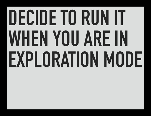 DECIDE TO RUN IT
WHEN YOU ARE IN
EXPLORATION MODE
