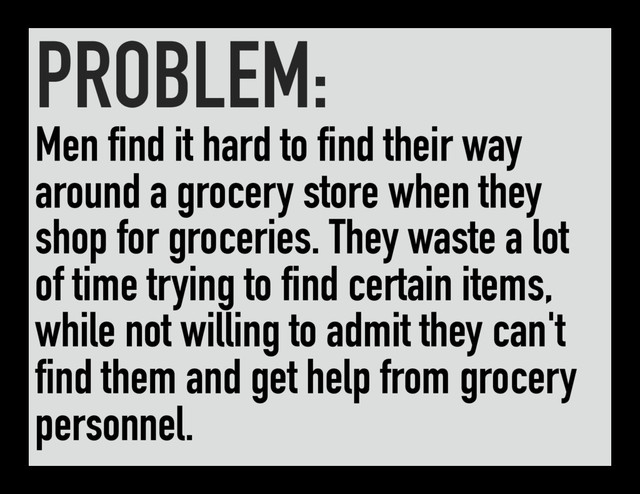 PROBLEM:
Men find it hard to find their way
around a grocery store when they
shop for groceries. They waste a lot
of time trying to find certain items,
while not willing to admit they can't
find them and get help from grocery
personnel.
