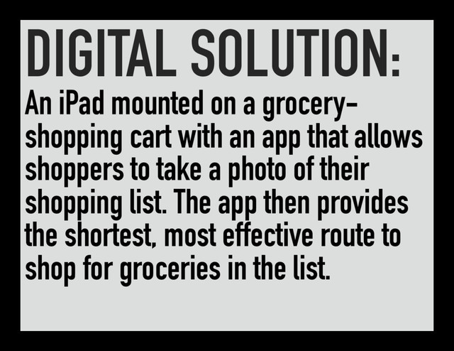 DIGITAL SOLUTION:
An iPad mounted on a grocery-
shopping cart with an app that allows
shoppers to take a photo of their
shopping list. The app then provides
the shortest, most effective route to
shop for groceries in the list.

