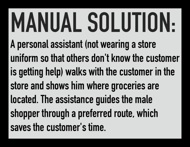 MANUAL SOLUTION:
A personal assistant (not wearing a store
uniform so that others don't know the customer
is getting help) walks with the customer in the
store and shows him where groceries are
located. The assistance guides the male
shopper through a preferred route, which
saves the customer's time.
