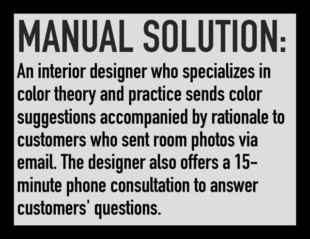 MANUAL SOLUTION:
An interior designer who specializes in
color theory and practice sends color
suggestions accompanied by rationale to
customers who sent room photos via
email. The designer also offers a 15-
minute phone consultation to answer
customers' questions.
