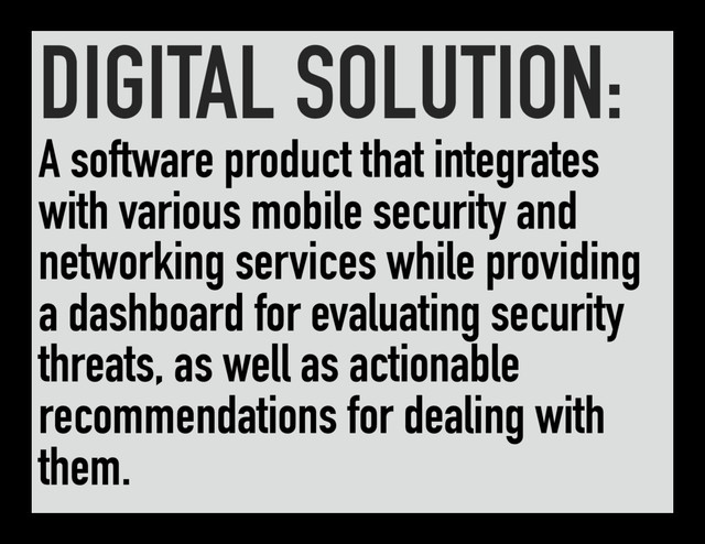 DIGITAL SOLUTION:
A software product that integrates
with various mobile security and
networking services while providing
a dashboard for evaluating security
threats, as well as actionable
recommendations for dealing with
them.
