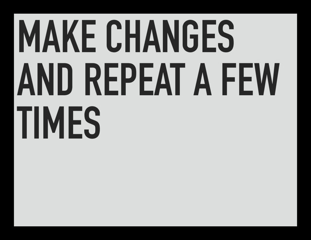 MAKE CHANGES
AND REPEAT A FEW
TIMES
