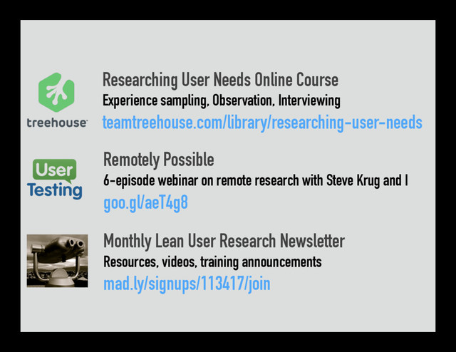 Researching User Needs Online Course
Experience sampling, Observation, Interviewing
teamtreehouse.com/library/researching-user-needs
Remotely Possible
6-episode webinar on remote research with Steve Krug and I
goo.gl/aeT4g8
Monthly Lean User Research Newsletter
Resources, videos, training announcements
mad.ly/signups/113417/join
