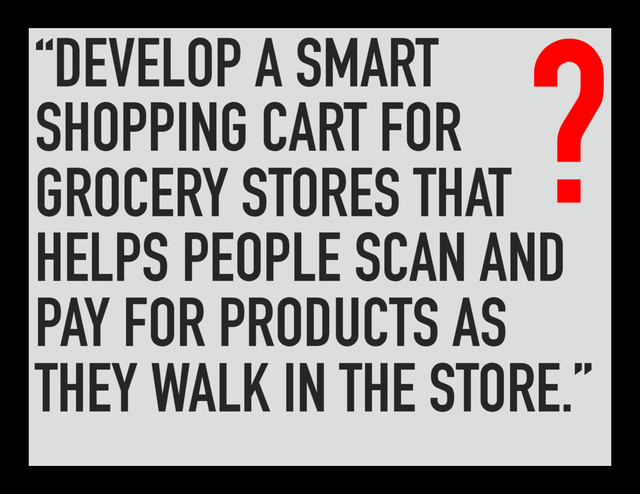 “DEVELOP A SMART
SHOPPING CART FOR
GROCERY STORES THAT
HELPS PEOPLE SCAN AND
PAY FOR PRODUCTS AS
THEY WALK IN THE STORE.”
?
