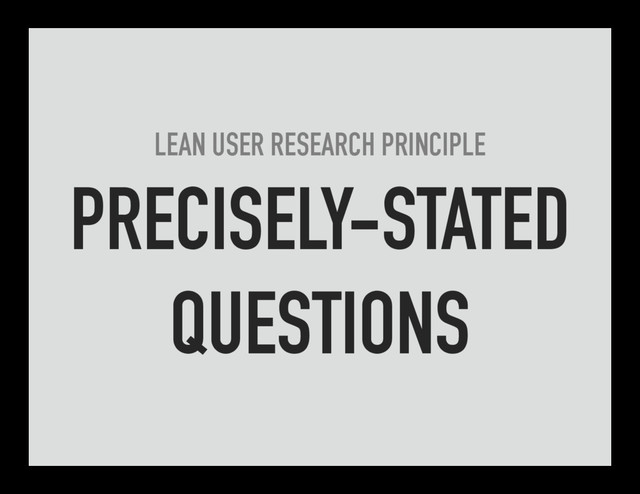 LEAN USER RESEARCH PRINCIPLE
PRECISELY-STATED
QUESTIONS
