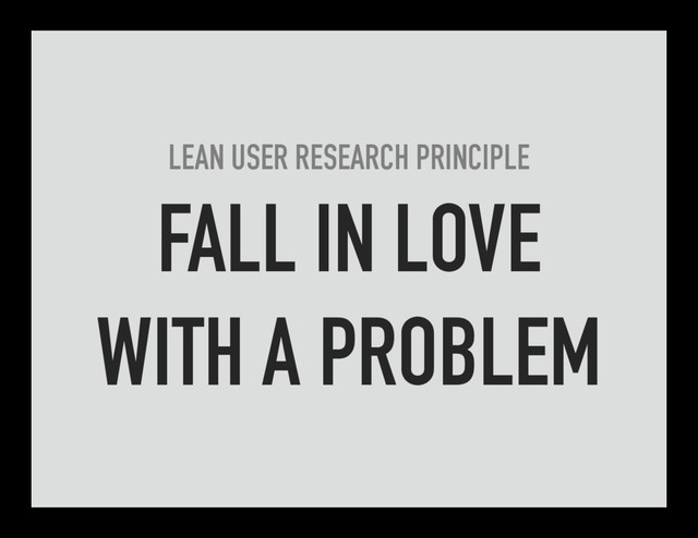LEAN USER RESEARCH PRINCIPLE
FALL IN LOVE
WITH A PROBLEM
