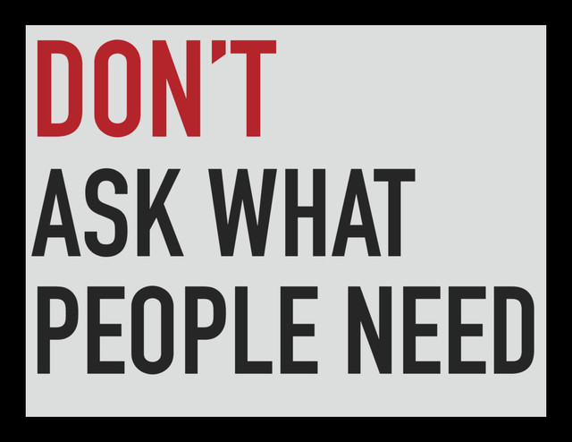 DON’T
ASK WHAT
PEOPLE NEED
