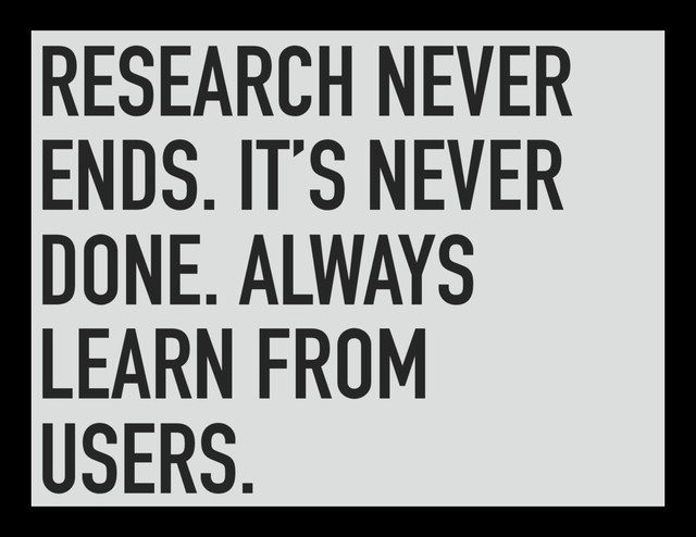 RESEARCH NEVER
ENDS. IT’S NEVER
DONE. ALWAYS
LEARN FROM
USERS.
