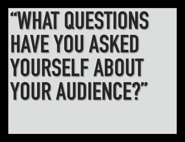 “WHAT QUESTIONS
HAVE YOU ASKED
YOURSELF ABOUT
YOUR AUDIENCE?”
