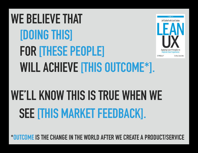 WE BELIEVE THAT
[DOING THIS]
FOR [THESE PEOPLE]
WILL ACHIEVE [THIS OUTCOME*].
WE’LL KNOW THIS IS TRUE WHEN WE
SEE [THIS MARKET FEEDBACK].
*OUTCOME IS THE CHANGE IN THE WORLD AFTER WE CREATE A PRODUCT/SERVICE
