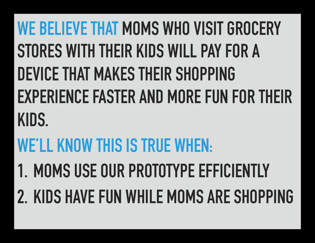 WE BELIEVE THAT MOMS WHO VISIT GROCERY
STORES WITH THEIR KIDS WILL PAY FOR A
DEVICE THAT MAKES THEIR SHOPPING
EXPERIENCE FASTER AND MORE FUN FOR THEIR
KIDS.
WE’LL KNOW THIS IS TRUE WHEN:
1. MOMS USE OUR PROTOTYPE EFFICIENTLY
2. KIDS HAVE FUN WHILE MOMS ARE SHOPPING
