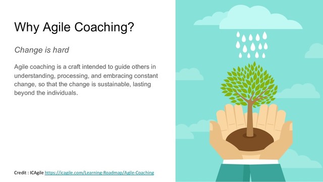 Why Agile Coaching?
Change is hard
Agile coaching is a craft intended to guide others in
understanding, processing, and embracing constant
change, so that the change is sustainable, lasting
beyond the individuals.
Credit : ICAgile https://icagile.com/Learning-Roadmap/Agile-Coaching
