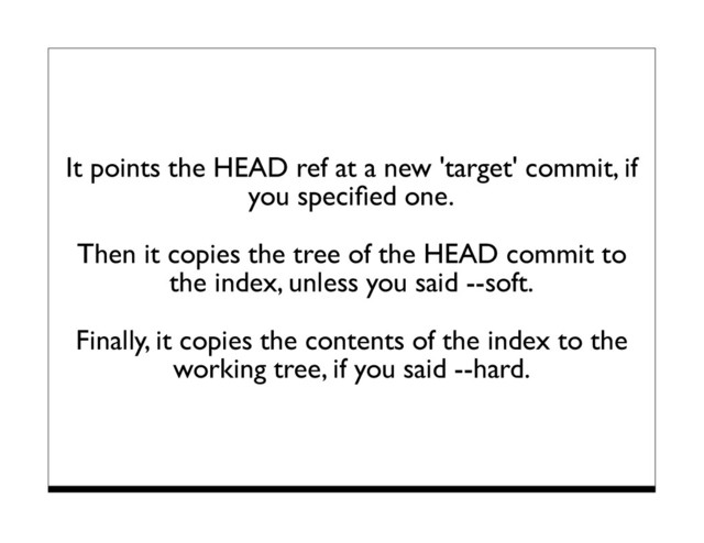 It points the HEAD ref at a new 'target' commit, if
you speciﬁed one.
Then it copies the tree of the HEAD commit to
the index, unless you said --soft.
Finally, it copies the contents of the index to the
working tree, if you said --hard.
