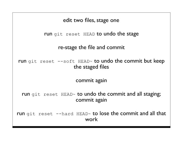 edit two ﬁles, stage one
run git reset HEAD to undo the stage
re-stage the ﬁle and commit
run git reset --soft HEAD~ to undo the commit but keep
the staged ﬁles
commit again
run git reset HEAD~ to undo the commit and all staging;
commit again
run git reset --hard HEAD~ to lose the commit and all that
work
