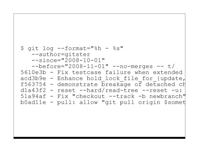 $ git log --format="%h - %s"
--author=gitster
--since="2008-10-01"
--before="2008-11-01" --no-merges -- t/
5610e3b - Fix testcase failure when extended attr
acd3b9e - Enhance hold_lock_file_for_{update,appe
f563754 - demonstrate breakage of detached checko
d1a43f2 - reset --hard/read-tree --reset -u: remo
51a94af - Fix "checkout --track -b newbranch" on
b0ad11e - pull: allow "git pull origin $something
