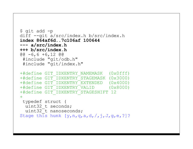 $ git add -p
diff --git a/src/index.h b/src/index.h
index 864af6d..7c106af 100644
--- a/src/index.h
+++ b/src/index.h
@@ -6,6 +6,12 @@
#include "git/odb.h"
#include "git/index.h"
+#define GIT_IDXENTRY_NAMEMASK (0x0fff)
+#define GIT_IDXENTRY_STAGEMASK (0x3000)
+#define GIT_IDXENTRY_EXTENDED (0x4000)
+#define GIT_IDXENTRY_VALID (0x8000)
+#define GIT_IDXENTRY_STAGESHIFT 12
+
typedef struct {
uint32_t seconds;
uint32_t nanoseconds;
Stage this hunk [y,n,q,a,d,/,j,J,g,e,?]?
