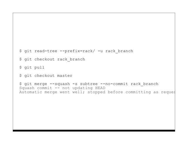 $ git read-tree --prefix=rack/ -u rack_branch
$ git checkout rack_branch
$ git pull
$ git checkout master
$ git merge --squash -s subtree --no-commit rack_branch
Squash commit -- not updating HEAD
Automatic merge went well; stopped before committing as requested
