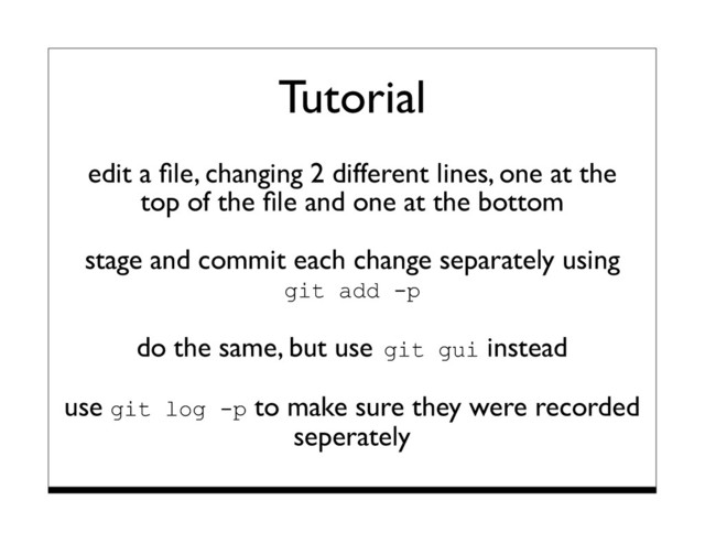 Tutorial
edit a ﬁle, changing 2 different lines, one at the
top of the ﬁle and one at the bottom
stage and commit each change separately using
git add -p
do the same, but use git gui instead
use git log -p to make sure they were recorded
seperately
