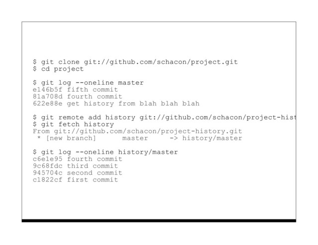 $ git clone git://github.com/schacon/project.git
$ cd project
$ git log --oneline master
e146b5f fifth commit
81a708d fourth commit
622e88e get history from blah blah blah
$ git remote add history git://github.com/schacon/project-history.g
$ git fetch history
From git://github.com/schacon/project-history.git
* [new branch] master -> history/master
$ git log --oneline history/master
c6e1e95 fourth commit
9c68fdc third commit
945704c second commit
c1822cf first commit
