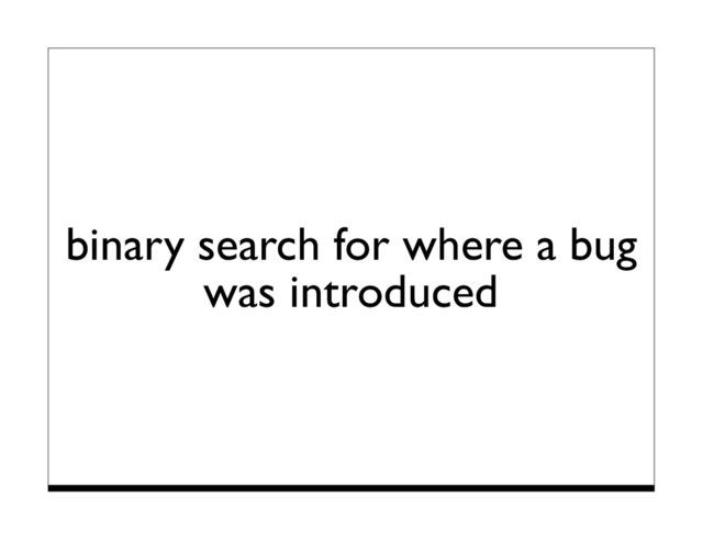 binary search for where a bug
was introduced
