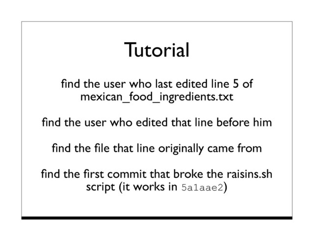 Tutorial
ﬁnd the user who last edited line 5 of
mexican_food_ingredients.txt
ﬁnd the user who edited that line before him
ﬁnd the ﬁle that line originally came from
ﬁnd the ﬁrst commit that broke the raisins.sh
script (it works in 5a1aae2)
