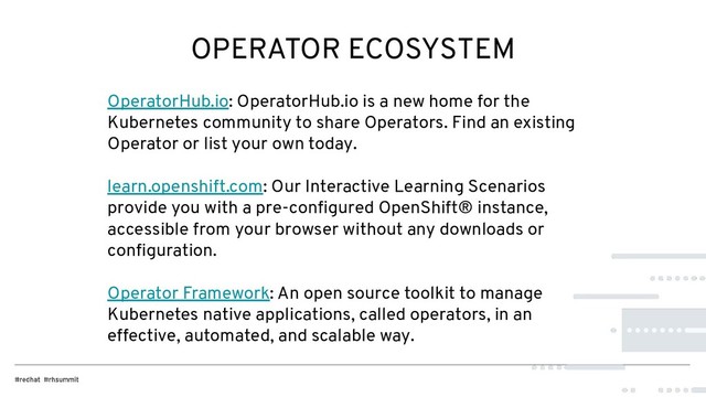 OPERATOR ECOSYSTEM
OperatorHub.io: OperatorHub.io is a new home for the
Kubernetes community to share Operators. Find an existing
Operator or list your own today.
learn.openshift.com: Our Interactive Learning Scenarios
provide you with a pre-conﬁgured OpenShift® instance,
accessible from your browser without any downloads or
conﬁguration.
Operator Framework: An open source toolkit to manage
Kubernetes native applications, called operators, in an
effective, automated, and scalable way.
