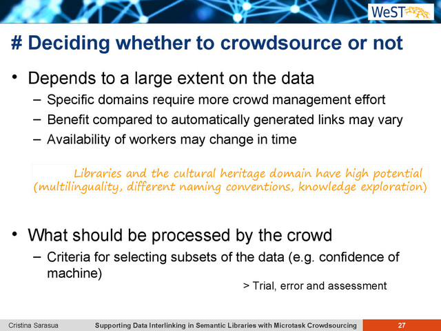 Supporting Data Interlinking in Semantic Libraries with Microtask Crowdsourcing 27
Cristina Sarasua
# Deciding whether to crowdsource or not
 Depends to a large extent on the data
– Specific domains require more crowd management effort
– Benefit compared to automatically generated links may vary
– Availability of workers may change in time
 What should be processed by the crowd
– Criteria for selecting subsets of the data (e.g. confidence of
machine)
Libraries and the cultural heritage domain have high potential
(multilinguality, different naming conventions, knowledge exploration)
> Trial, error and assessment

