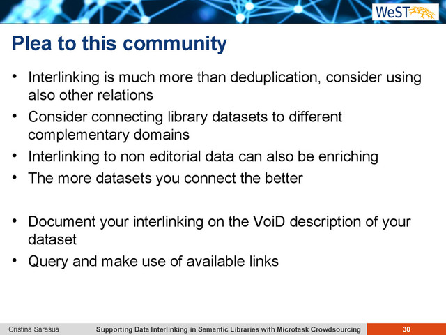 Supporting Data Interlinking in Semantic Libraries with Microtask Crowdsourcing 30
Cristina Sarasua
Plea to this community
 Interlinking is much more than deduplication, consider using
also other relations
 Consider connecting library datasets to different
complementary domains
 Interlinking to non editorial data can also be enriching
 The more datasets you connect the better
 Document your interlinking on the VoiD description of your
dataset
 Query and make use of available links
