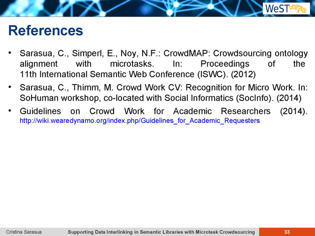 Supporting Data Interlinking in Semantic Libraries with Microtask Crowdsourcing 33
Cristina Sarasua
References
 Sarasua, C., Simperl, E., Noy, N.F.: CrowdMAP: Crowdsourcing ontology
alignment with microtasks. In: Proceedings of the
11th International Semantic Web Conference (ISWC). (2012)
 Sarasua, C., Thimm, M. Crowd Work CV: Recognition for Micro Work. In:
SoHuman workshop, co-located with Social Informatics (SocInfo). (2014)
 Guidelines on Crowd Work for Academic Researchers (2014).
http://wiki.wearedynamo.org/index.php/Guidelines_for_Academic_Requesters
