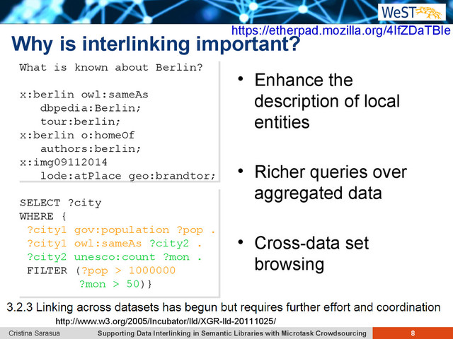 Supporting Data Interlinking in Semantic Libraries with Microtask Crowdsourcing 8
Cristina Sarasua
Why is interlinking important?
 Enhance the
description of local
entities
 Richer queries over
aggregated data
 Cross-data set
browsing
What is known about Berlin?
x:berlin owl:sameAs
dbpedia:Berlin;
tour:berlin;
x:berlin o:homeOf
authors:berlin;
x:img09112014
lode:atPlace geo:brandtor;
What is known about Berlin?
x:berlin owl:sameAs
dbpedia:Berlin;
tour:berlin;
x:berlin o:homeOf
authors:berlin;
x:img09112014
lode:atPlace geo:brandtor;
SELECT ?city
WHERE {
?city1 gov:population ?pop .
?city1 owl:sameAs ?city2 .
?city2 unesco:count ?mon .
FILTER (?pop > 1000000
?mon > 50)}
SELECT ?city
WHERE {
?city1 gov:population ?pop .
?city1 owl:sameAs ?city2 .
?city2 unesco:count ?mon .
FILTER (?pop > 1000000
?mon > 50)}
https://etherpad.mozilla.org/4IfZDaTBIe
http://www.w3.org/2005/Incubator/lld/XGR-lld-20111025/
