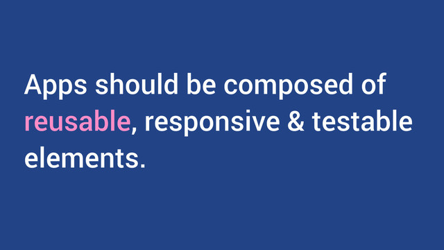 Apps should be composed of
reusable, responsive & testable
elements.
