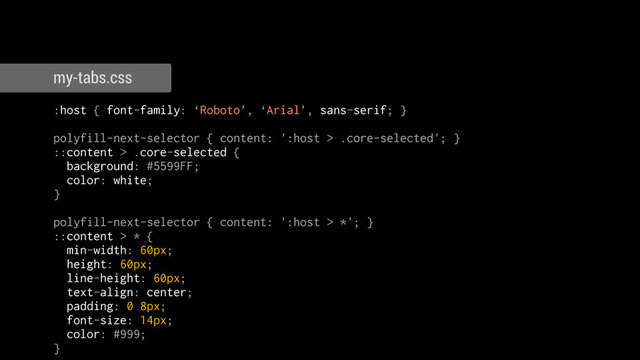 :host { font-family: ‘Roboto’, ‘Arial’, sans-serif; }
!
polyfill-next-selector { content: ':host > .core-selected'; }
::content > .core-selected {
background: #5599FF;
color: white;
}
!
polyfill-next-selector { content: ':host > *'; }
::content > * {
min-width: 60px;
height: 60px;
line-height: 60px;
text-align: center;
padding: 0 8px;
font-size: 14px;
color: #999;
}
my-tabs.css
