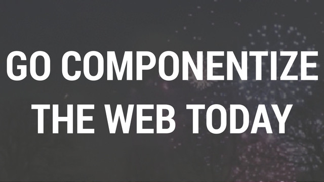 GO COMPONENTIZE
THE WEB TODAY
