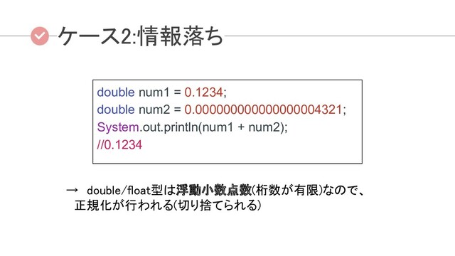 double num1 = 0.1234;
double num2 = 0.000000000000000004321;
System.out.println(num1 + num2);
//0.1234
ケース2:情報落ち  
→　double/float型は浮動小数点数(桁数が有限)なので、 
　正規化が行われる(切り捨てられる) 
