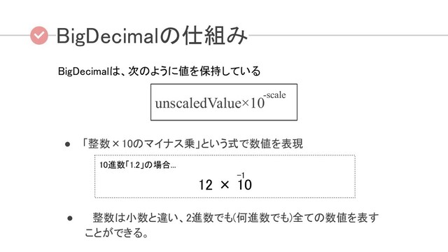 ● 「整数×10のマイナス乗」という式で数値を表現
BigDecimalの仕組み 
BigDecimalは、次のように値を保持している 
-scale
unscaledValue×10
● 　整数は小数と違い、2進数でも(何進数でも)全ての数値を表す
ことができる。 
10進数「1.2」の場合...  
-1  
     
12 × 10 
