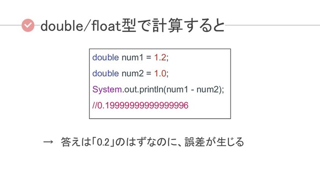 double/float型で計算すると
→　答えは「0.2」のはずなのに、誤差が生じる 
double num1 = 1.2;
double num2 = 1.0;
System.out.println(num1 - num2);
//0.19999999999999996
 
