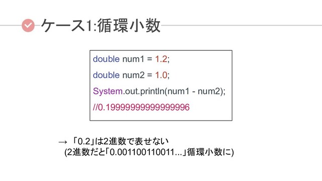ケース1:循環小数  
double num1 = 1.2;
double num2 = 1.0;
System.out.println(num1 - num2);
//0.19999999999999996
 
→　「0.2」は2進数で表せない
　(2進数だと「0.001100110011...」循環小数に)
