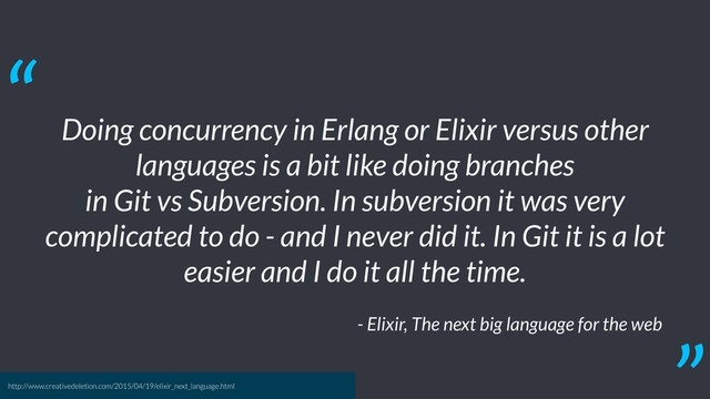 Doing concurrency in Erlang or Elixir versus other
languages is a bit like doing branches
in Git vs Subversion. In subversion it was very
complicated to do - and I never did it. In Git it is a lot
easier and I do it all the time.
- Elixir, The next big language for the web
“
http://www.creativedeletion.com/2015/04/19/elixir_next_language.html
